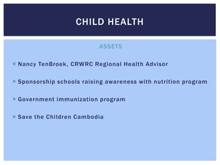 CHILD HEALTH

                           ASSETS

 Nancy TenBroek, CRWRC Regional Health Advisor

 Sponsorship schools raising awareness with nutrition program

 Government immunization program

 Save the Children Cambodia
 