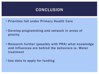 CONCLUSION

 Priorities fall under Primary Health Care

 Develop programming and network in areas of
  priority

 Research further (possibly with PRA) what knowledge
  and influences are behind the behaviors ie. Water
  treatment

 Use data to apply for funding
 