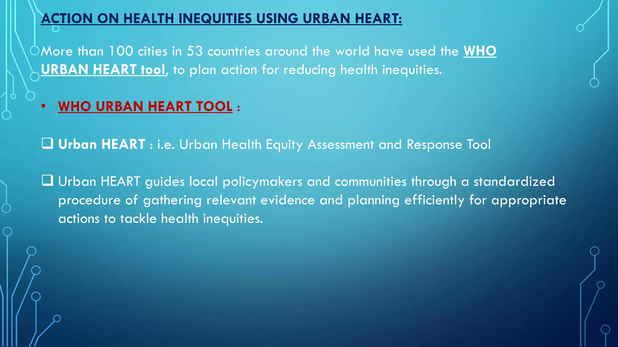 ACTION ON HEALTH INEQUITIES USING URBAN HEART:
More than 100 cities in 53 countries around the world have used the WHO
URBAN HEART tool, to plan action for reducing health inequities.
• WHO URBAN HEART TOOL :
 Urban HEART : i.e. Urban Health Equity Assessment and Response Tool
 Urban HEART guides local policymakers and communities through a standardized
procedure of gathering relevant evidence and planning efficiently for appropriate
actions to tackle health inequities.
 