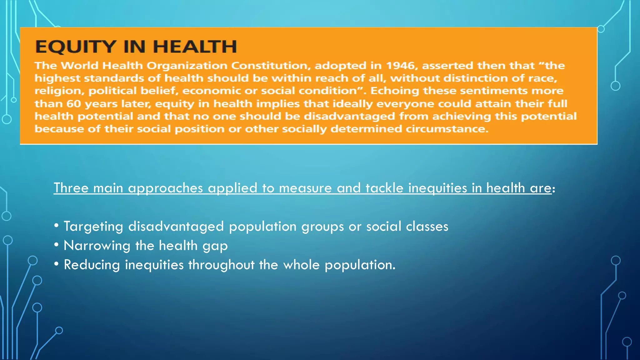 Three main approaches applied to measure and tackle inequities in health are:
• Targeting disadvantaged population groups or social classes
• Narrowing the health gap
• Reducing inequities throughout the whole population.
 