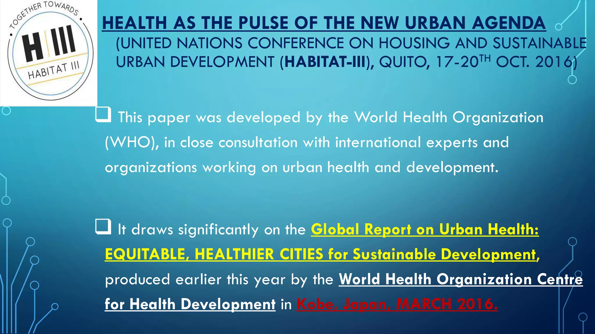 HEALTH AS THE PULSE OF THE NEW URBAN AGENDA
(UNITED NATIONS CONFERENCE ON HOUSING AND SUSTAINABLE
URBAN DEVELOPMENT (HABITAT-III), QUITO, 17-20TH OCT. 2016)
 This paper was developed by the World Health Organization
(WHO), in close consultation with international experts and
organizations working on urban health and development.
 It draws significantly on the Global Report on Urban Health:
EQUITABLE, HEALTHIER CITIES for Sustainable Development,
produced earlier this year by the World Health Organization Centre
for Health Development in Kobe, Japan, MARCH 2016.
 