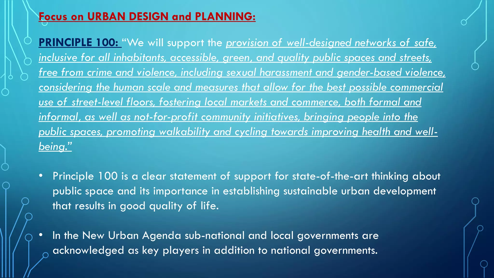 Focus on URBAN DESIGN and PLANNING:
PRINCIPLE 100: “We will support the provision of well-designed networks of safe,
inclusive for all inhabitants, accessible, green, and quality public spaces and streets,
free from crime and violence, including sexual harassment and gender-based violence,
considering the human scale and measures that allow for the best possible commercial
use of street-level floors, fostering local markets and commerce, both formal and
informal, as well as not-for-profit community initiatives, bringing people into the
public spaces, promoting walkability and cycling towards improving health and well-
being.”
• Principle 100 is a clear statement of support for state-of-the-art thinking about
public space and its importance in establishing sustainable urban development
that results in good quality of life.
• In the New Urban Agenda sub-national and local governments are
acknowledged as key players in addition to national governments.
 