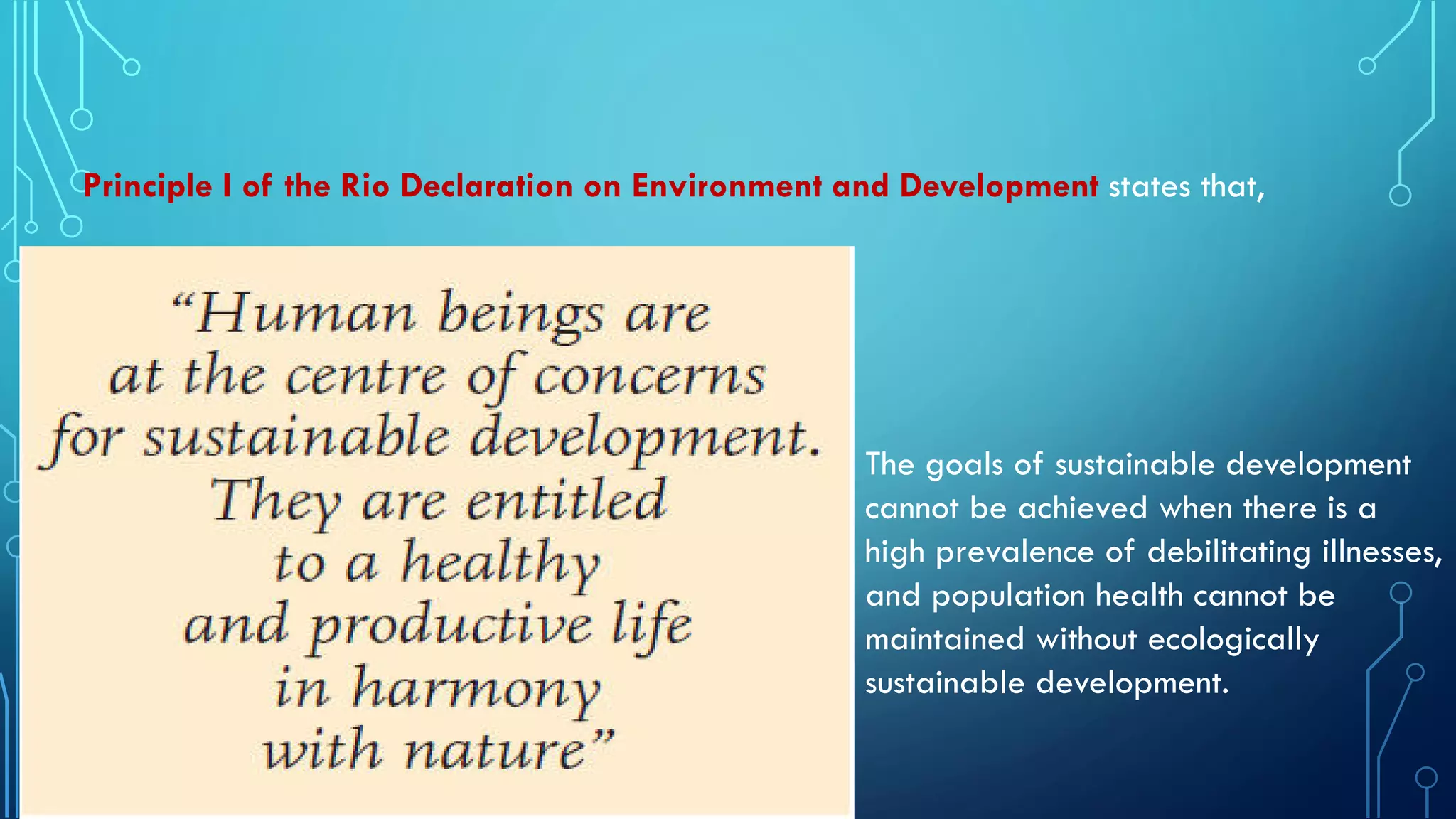Principle I of the Rio Declaration on Environment and Development states that,
The goals of sustainable development
cannot be achieved when there is a
high prevalence of debilitating illnesses,
and population health cannot be
maintained without ecologically
sustainable development.
 