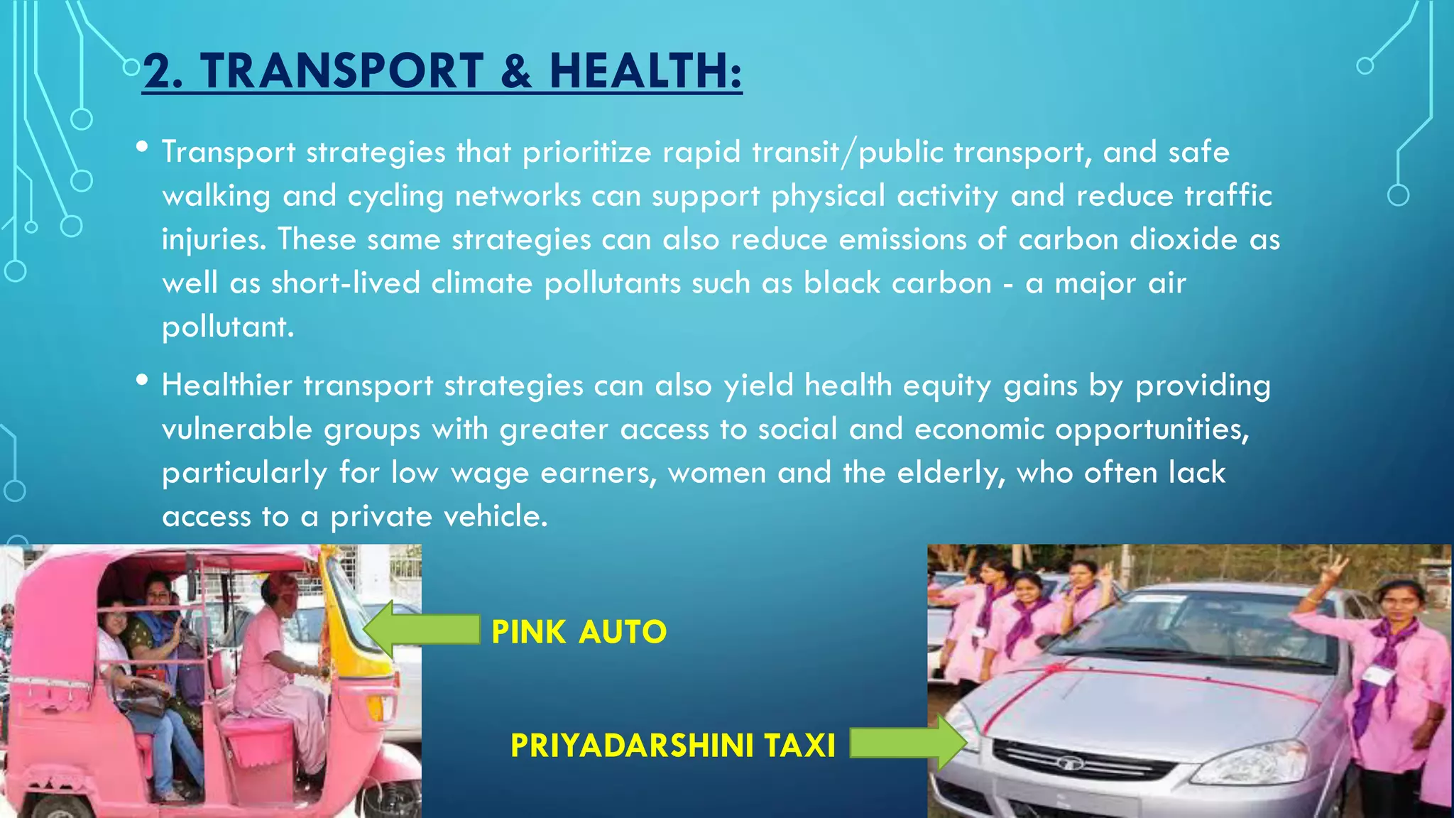 2. TRANSPORT & HEALTH:
• Transport strategies that prioritize rapid transit/public transport, and safe
walking and cycling networks can support physical activity and reduce traffic
injuries. These same strategies can also reduce emissions of carbon dioxide as
well as short-lived climate pollutants such as black carbon - a major air
pollutant.
• Healthier transport strategies can also yield health equity gains by providing
vulnerable groups with greater access to social and economic opportunities,
particularly for low wage earners, women and the elderly, who often lack
access to a private vehicle.
PINK AUTO
PRIYADARSHINI TAXI
 