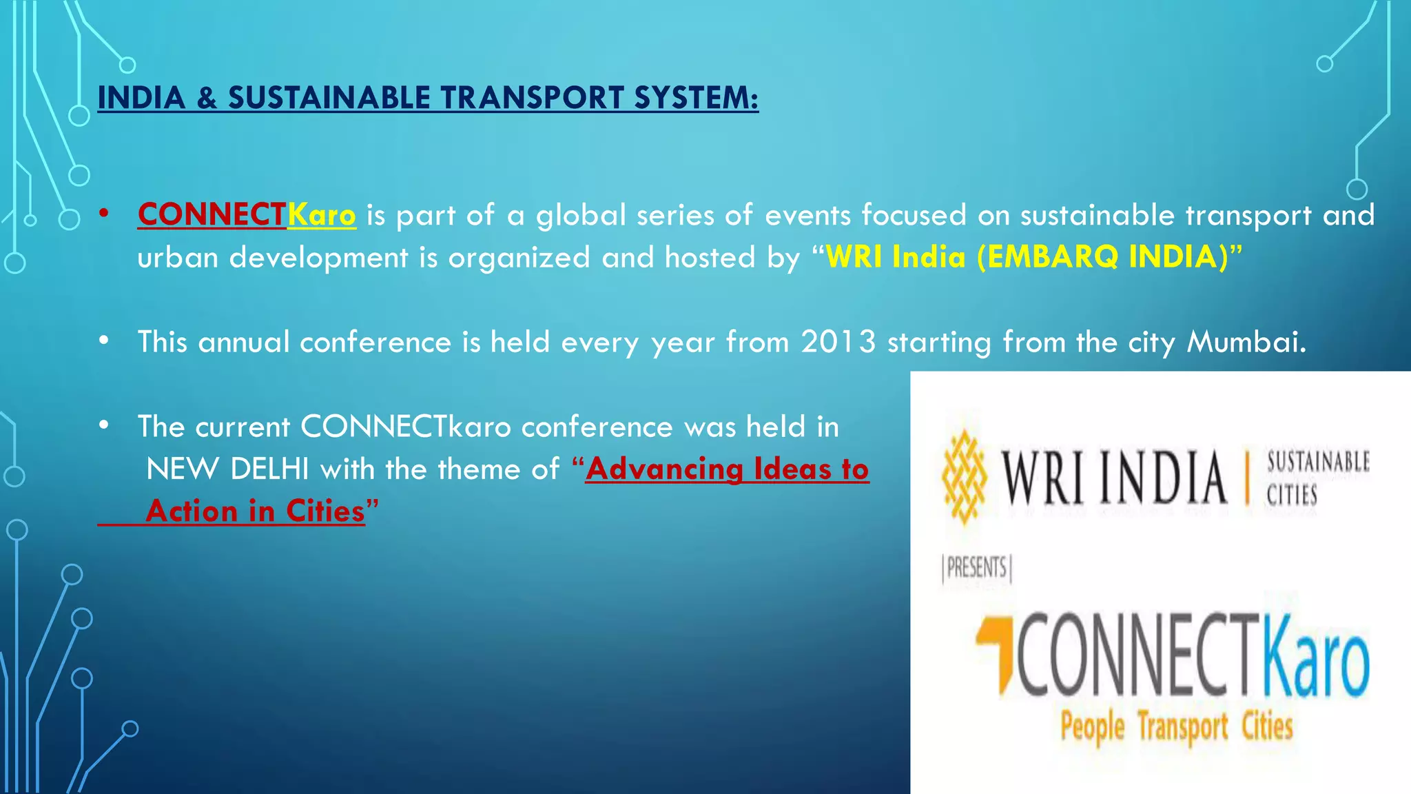 INDIA & SUSTAINABLE TRANSPORT SYSTEM:
• CONNECTKaro is part of a global series of events focused on sustainable transport and
urban development is organized and hosted by “WRI India (EMBARQ INDIA)”
• This annual conference is held every year from 2013 starting from the city Mumbai.
• The current CONNECTkaro conference was held in
NEW DELHI with the theme of “Advancing Ideas to
Action in Cities”
 