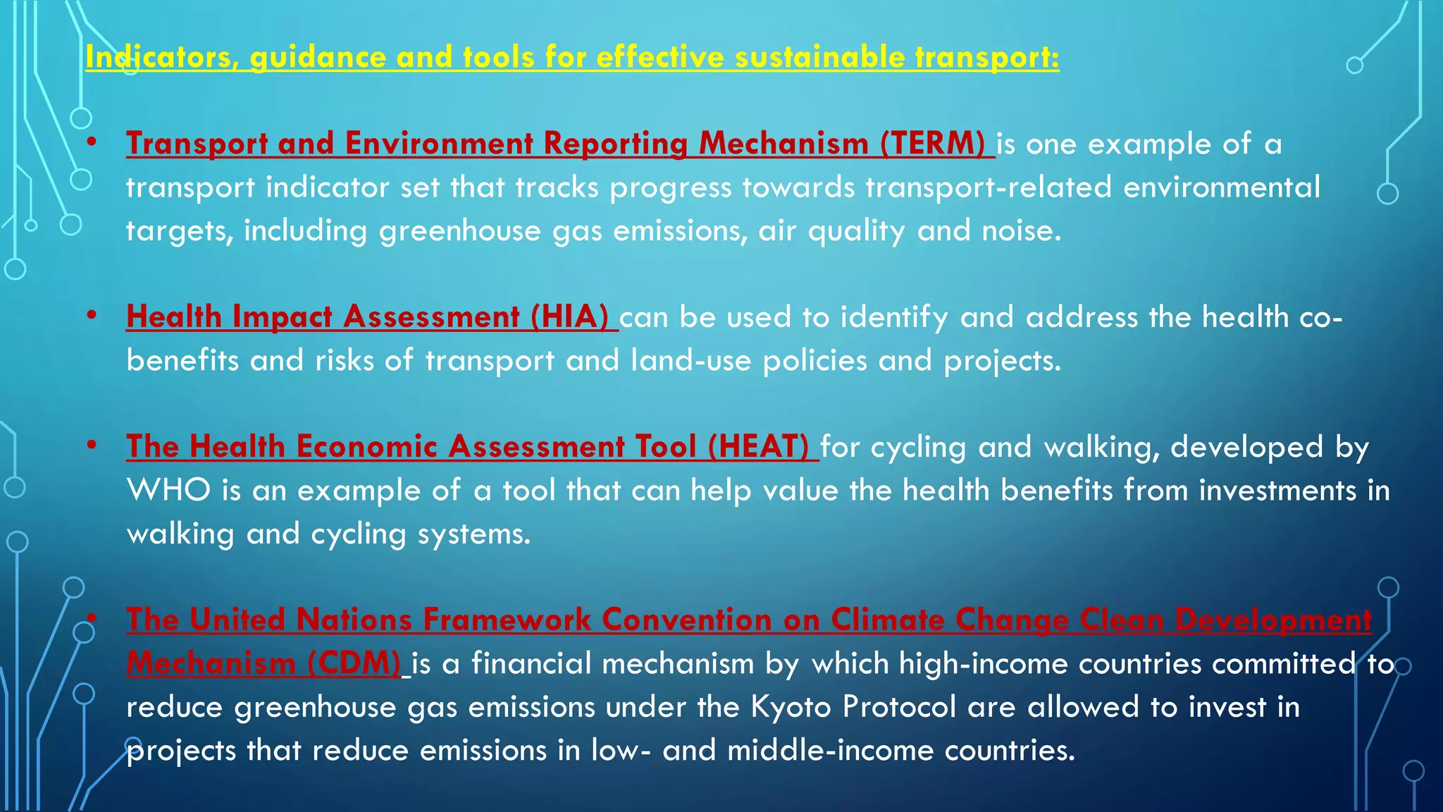 Indicators, guidance and tools for effective sustainable transport:
• Transport and Environment Reporting Mechanism (TERM) is one example of a
transport indicator set that tracks progress towards transport-related environmental
targets, including greenhouse gas emissions, air quality and noise.
• Health Impact Assessment (HIA) can be used to identify and address the health co-
benefits and risks of transport and land-use policies and projects.
• The Health Economic Assessment Tool (HEAT) for cycling and walking, developed by
WHO is an example of a tool that can help value the health benefits from investments in
walking and cycling systems.
• The United Nations Framework Convention on Climate Change Clean Development
Mechanism (CDM) is a financial mechanism by which high-income countries committed to
reduce greenhouse gas emissions under the Kyoto Protocol are allowed to invest in
projects that reduce emissions in low- and middle-income countries.
 
