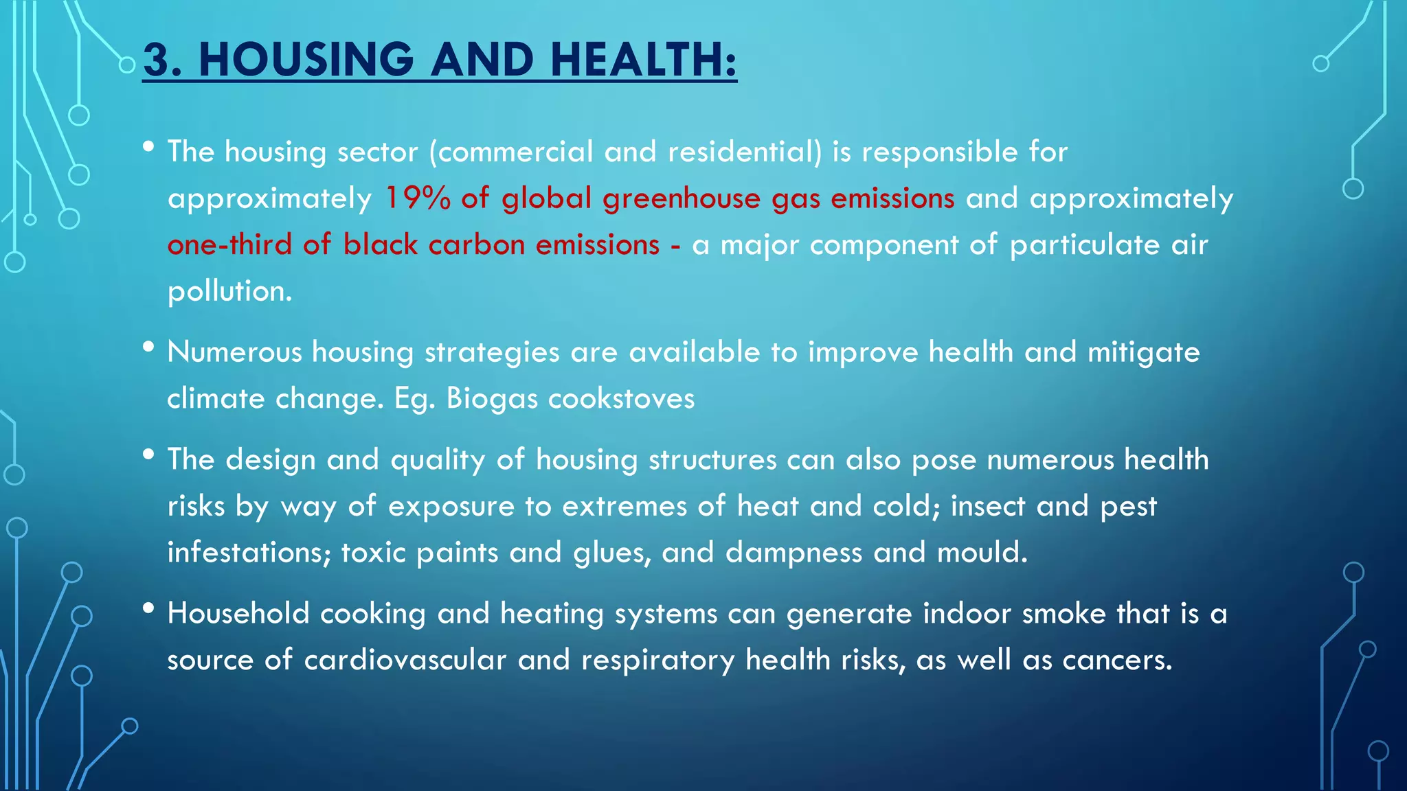 3. HOUSING AND HEALTH:
• The housing sector (commercial and residential) is responsible for
approximately 19% of global greenhouse gas emissions and approximately
one-third of black carbon emissions - a major component of particulate air
pollution.
• Numerous housing strategies are available to improve health and mitigate
climate change. Eg. Biogas cookstoves
• The design and quality of housing structures can also pose numerous health
risks by way of exposure to extremes of heat and cold; insect and pest
infestations; toxic paints and glues, and dampness and mould.
• Household cooking and heating systems can generate indoor smoke that is a
source of cardiovascular and respiratory health risks, as well as cancers.
 