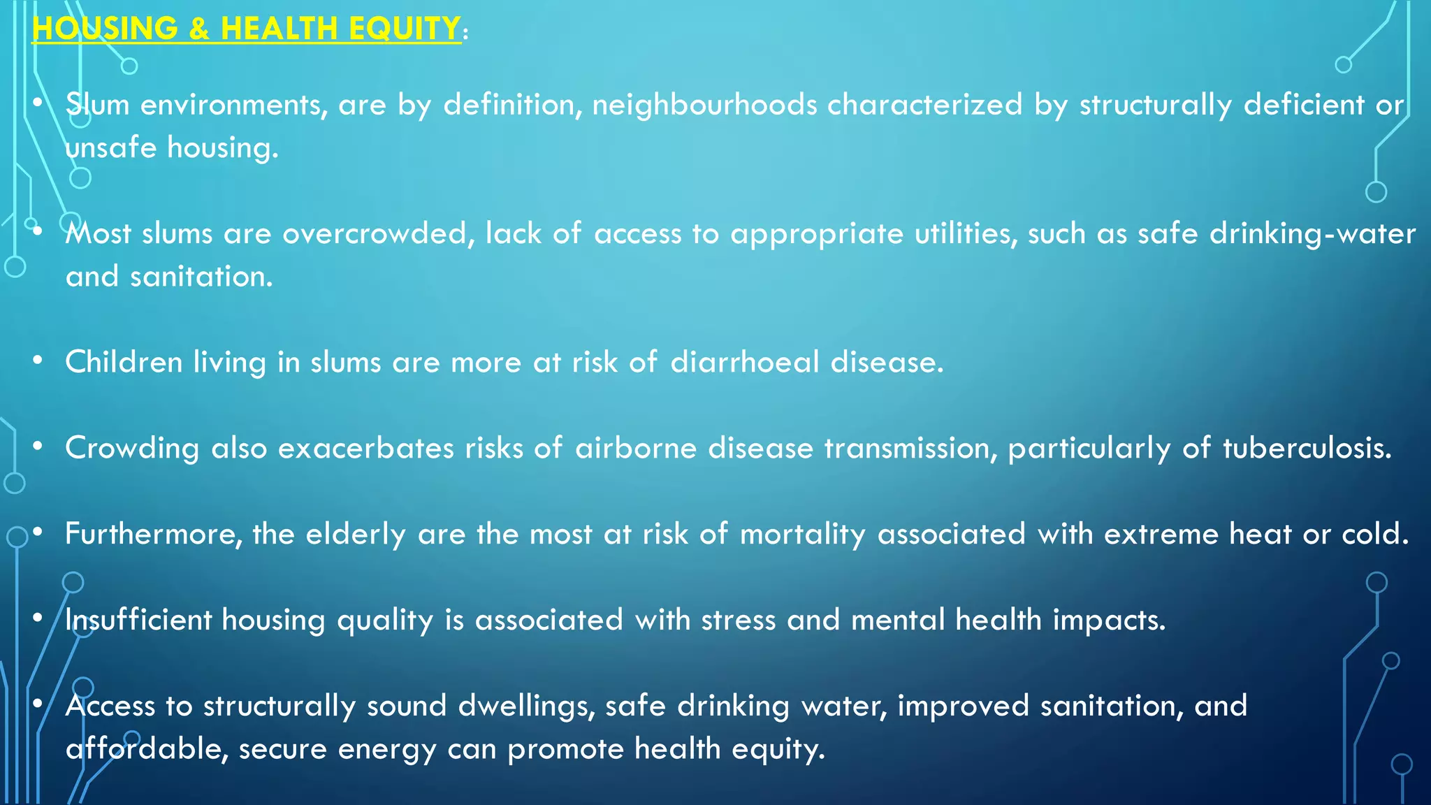 HOUSING & HEALTH EQUITY:
• Slum environments, are by definition, neighbourhoods characterized by structurally deficient or
unsafe housing.
• Most slums are overcrowded, lack of access to appropriate utilities, such as safe drinking-water
and sanitation.
• Children living in slums are more at risk of diarrhoeal disease.
• Crowding also exacerbates risks of airborne disease transmission, particularly of tuberculosis.
• Furthermore, the elderly are the most at risk of mortality associated with extreme heat or cold.
• Insufficient housing quality is associated with stress and mental health impacts.
• Access to structurally sound dwellings, safe drinking water, improved sanitation, and
affordable, secure energy can promote health equity.
 