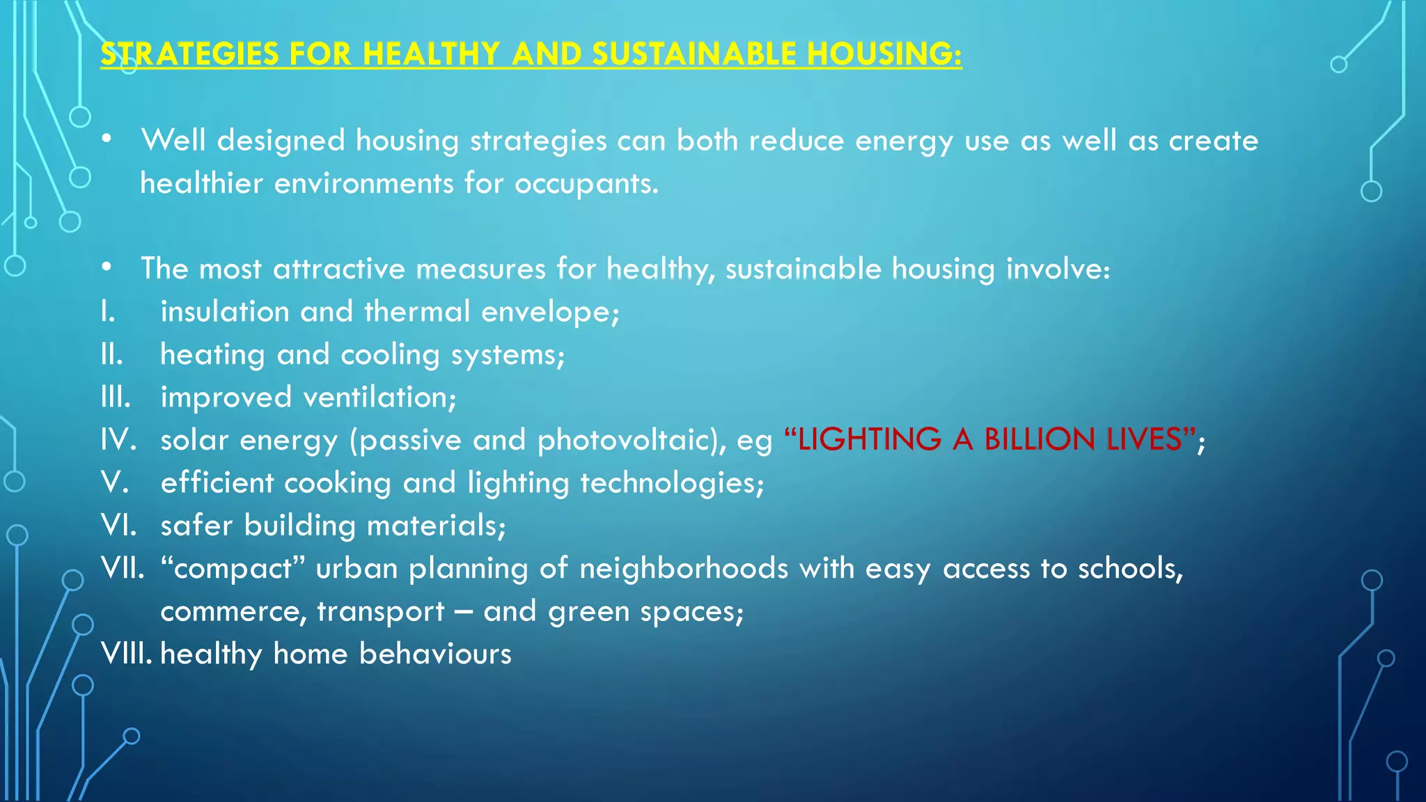 STRATEGIES FOR HEALTHY AND SUSTAINABLE HOUSING:
• Well designed housing strategies can both reduce energy use as well as create
healthier environments for occupants.
• The most attractive measures for healthy, sustainable housing involve:
I. insulation and thermal envelope;
II. heating and cooling systems;
III. improved ventilation;
IV. solar energy (passive and photovoltaic), eg “LIGHTING A BILLION LIVES”;
V. efficient cooking and lighting technologies;
VI. safer building materials;
VII. “compact” urban planning of neighborhoods with easy access to schools,
commerce, transport – and green spaces;
VIII. healthy home behaviours
 