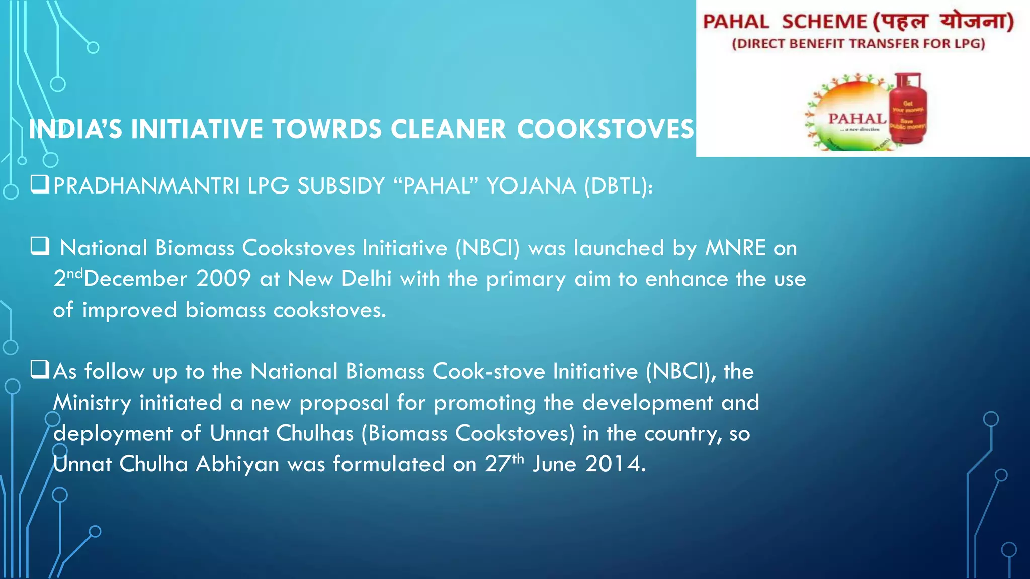 INDIA’S INITIATIVE TOWRDS CLEANER COOKSTOVES:
PRADHANMANTRI LPG SUBSIDY “PAHAL” YOJANA (DBTL):
 National Biomass Cookstoves Initiative (NBCI) was launched by MNRE on
2ndDecember 2009 at New Delhi with the primary aim to enhance the use
of improved biomass cookstoves.
As follow up to the National Biomass Cook-stove Initiative (NBCI), the
Ministry initiated a new proposal for promoting the development and
deployment of Unnat Chulhas (Biomass Cookstoves) in the country, so
Unnat Chulha Abhiyan was formulated on 27th June 2014.
 