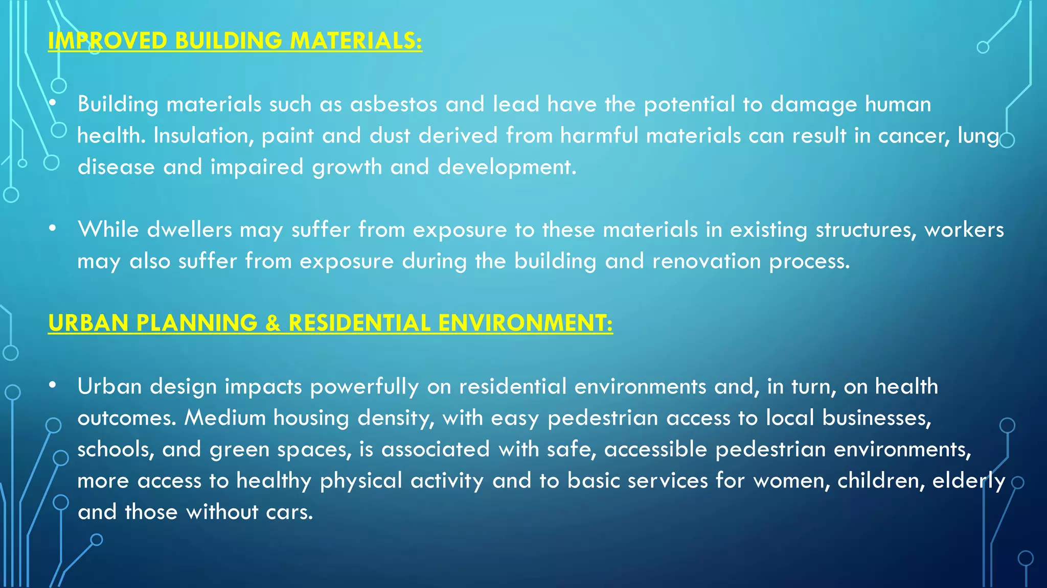 IMPROVED BUILDING MATERIALS:
• Building materials such as asbestos and lead have the potential to damage human
health. Insulation, paint and dust derived from harmful materials can result in cancer, lung
disease and impaired growth and development.
• While dwellers may suffer from exposure to these materials in existing structures, workers
may also suffer from exposure during the building and renovation process.
URBAN PLANNING & RESIDENTIAL ENVIRONMENT:
• Urban design impacts powerfully on residential environments and, in turn, on health
outcomes. Medium housing density, with easy pedestrian access to local businesses,
schools, and green spaces, is associated with safe, accessible pedestrian environments,
more access to healthy physical activity and to basic services for women, children, elderly
and those without cars.
 