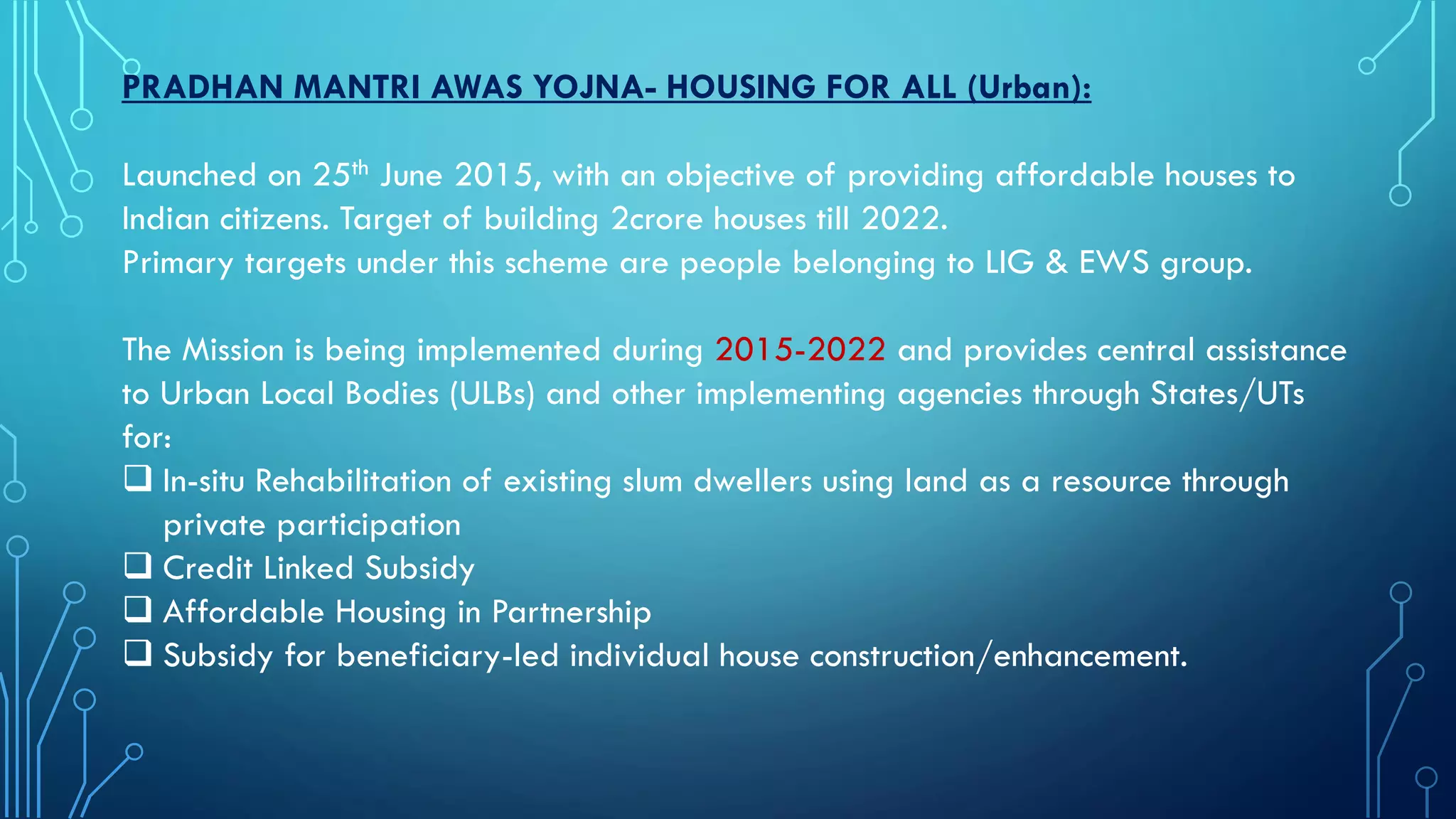 PRADHAN MANTRI AWAS YOJNA- HOUSING FOR ALL (Urban):
Launched on 25th June 2015, with an objective of providing affordable houses to
Indian citizens. Target of building 2crore houses till 2022.
Primary targets under this scheme are people belonging to LIG & EWS group.
The Mission is being implemented during 2015-2022 and provides central assistance
to Urban Local Bodies (ULBs) and other implementing agencies through States/UTs
for:
 In-situ Rehabilitation of existing slum dwellers using land as a resource through
private participation
 Credit Linked Subsidy
 Affordable Housing in Partnership
 Subsidy for beneficiary-led individual house construction/enhancement.
 