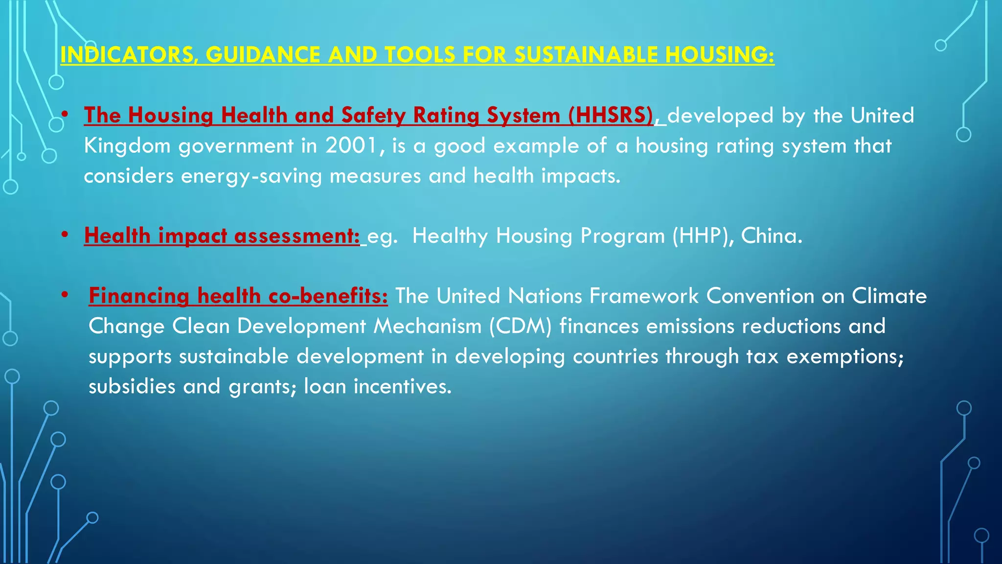 INDICATORS, GUIDANCE AND TOOLS FOR SUSTAINABLE HOUSING:
• The Housing Health and Safety Rating System (HHSRS), developed by the United
Kingdom government in 2001, is a good example of a housing rating system that
considers energy-saving measures and health impacts.
• Health impact assessment: eg. Healthy Housing Program (HHP), China.
• Financing health co-benefits: The United Nations Framework Convention on Climate
Change Clean Development Mechanism (CDM) finances emissions reductions and
supports sustainable development in developing countries through tax exemptions;
subsidies and grants; loan incentives.
 