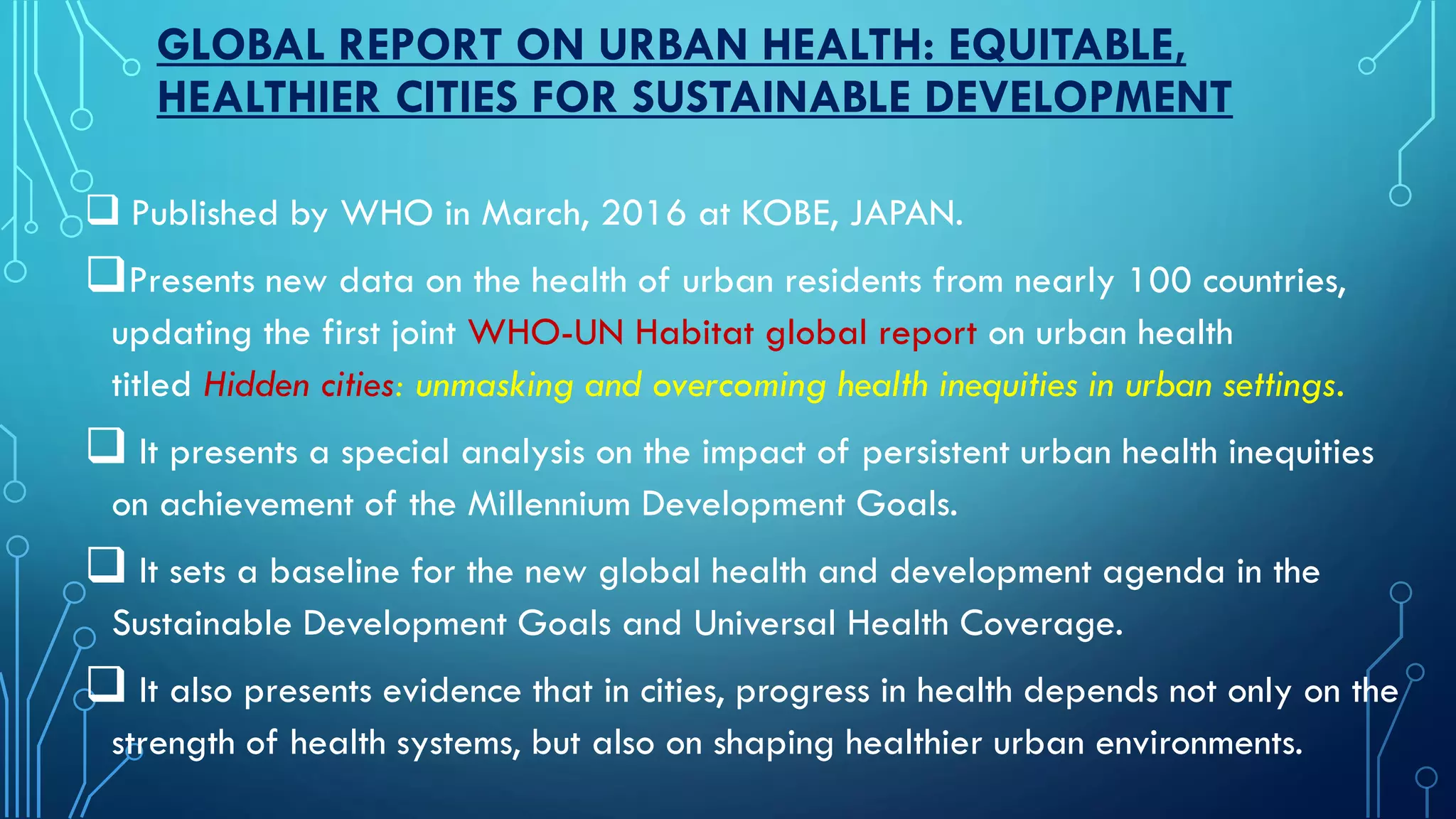 GLOBAL REPORT ON URBAN HEALTH: EQUITABLE,
HEALTHIER CITIES FOR SUSTAINABLE DEVELOPMENT
 Published by WHO in March, 2016 at KOBE, JAPAN.
Presents new data on the health of urban residents from nearly 100 countries,
updating the first joint WHO-UN Habitat global report on urban health
titled Hidden cities: unmasking and overcoming health inequities in urban settings.
 It presents a special analysis on the impact of persistent urban health inequities
on achievement of the Millennium Development Goals.
 It sets a baseline for the new global health and development agenda in the
Sustainable Development Goals and Universal Health Coverage.
 It also presents evidence that in cities, progress in health depends not only on the
strength of health systems, but also on shaping healthier urban environments.
 