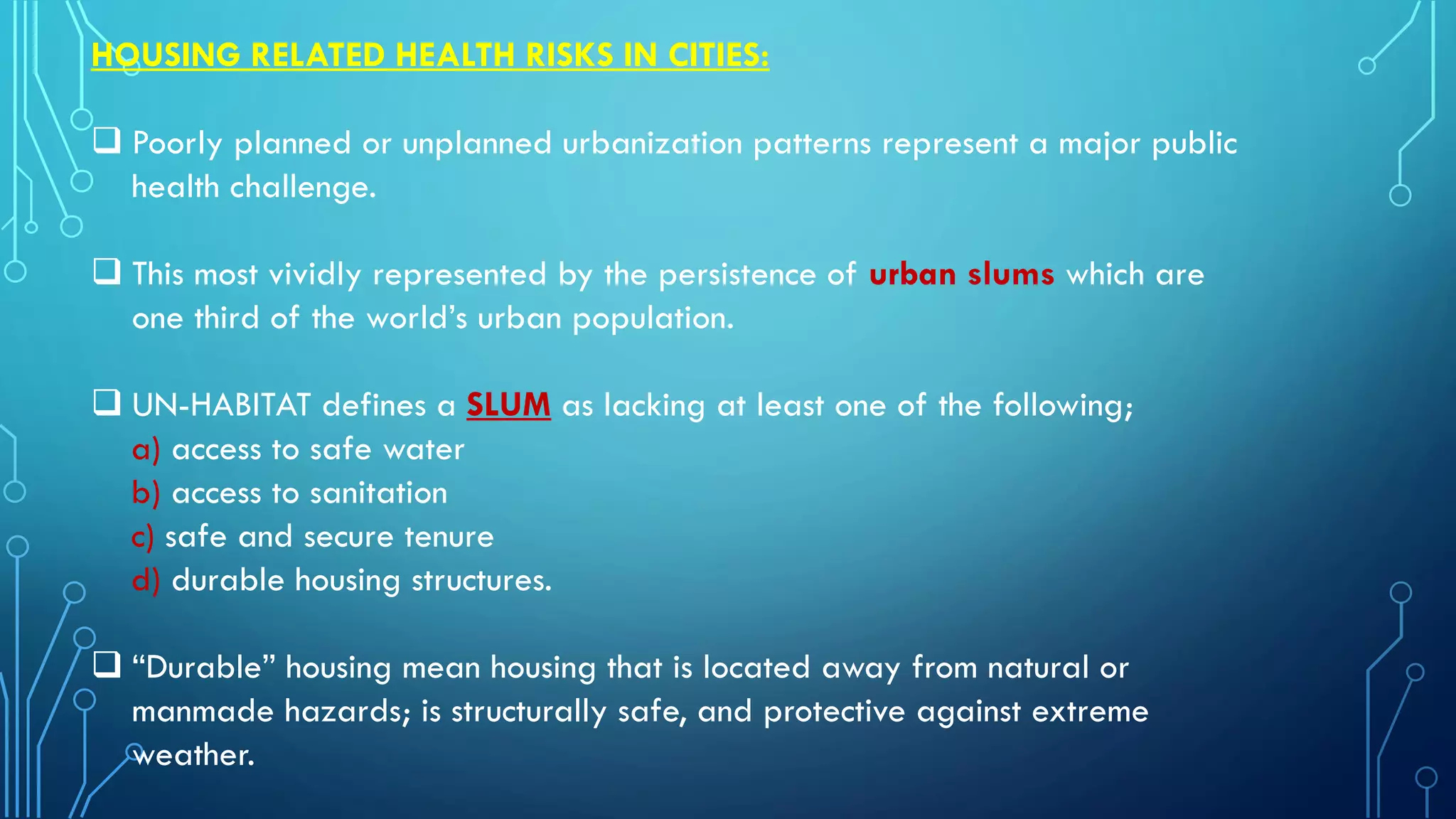 HOUSING RELATED HEALTH RISKS IN CITIES:
 Poorly planned or unplanned urbanization patterns represent a major public
health challenge.
 This most vividly represented by the persistence of urban slums which are
one third of the world’s urban population.
 UN-HABITAT defines a SLUM as lacking at least one of the following;
a) access to safe water
b) access to sanitation
c) safe and secure tenure
d) durable housing structures.
 “Durable” housing mean housing that is located away from natural or
manmade hazards; is structurally safe, and protective against extreme
weather.
 