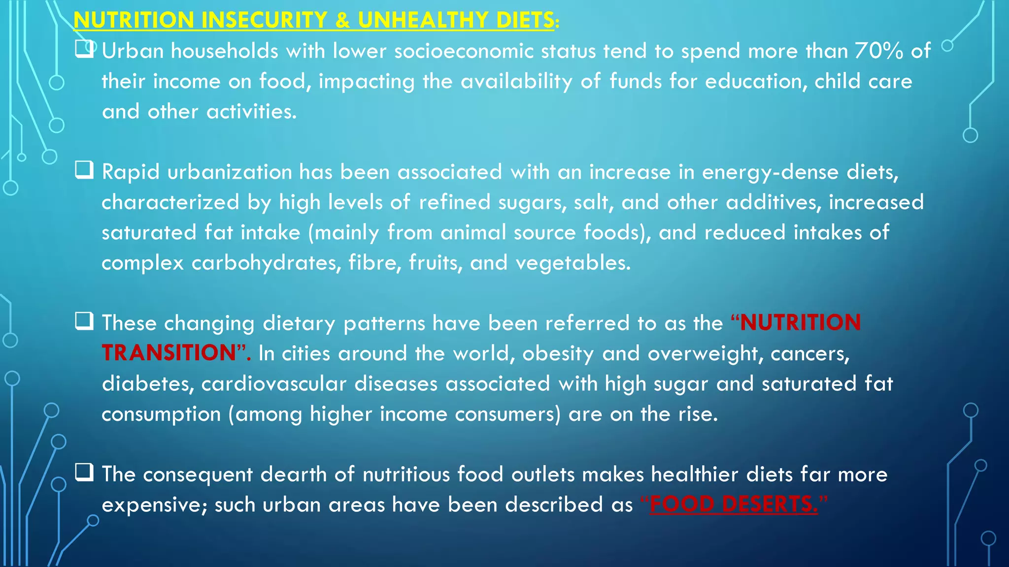 NUTRITION INSECURITY & UNHEALTHY DIETS:
 Urban households with lower socioeconomic status tend to spend more than 70% of
their income on food, impacting the availability of funds for education, child care
and other activities.
 Rapid urbanization has been associated with an increase in energy-dense diets,
characterized by high levels of refined sugars, salt, and other additives, increased
saturated fat intake (mainly from animal source foods), and reduced intakes of
complex carbohydrates, fibre, fruits, and vegetables.
 These changing dietary patterns have been referred to as the “NUTRITION
TRANSITION”. In cities around the world, obesity and overweight, cancers,
diabetes, cardiovascular diseases associated with high sugar and saturated fat
consumption (among higher income consumers) are on the rise.
 The consequent dearth of nutritious food outlets makes healthier diets far more
expensive; such urban areas have been described as “FOOD DESERTS.”
 