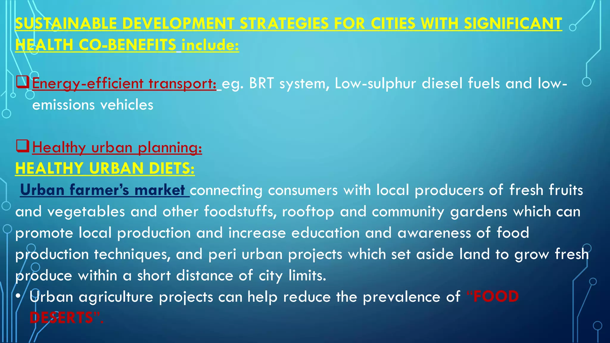 SUSTAINABLE DEVELOPMENT STRATEGIES FOR CITIES WITH SIGNIFICANT
HEALTH CO-BENEFITS include:
Energy-efficient transport: eg. BRT system, Low-sulphur diesel fuels and low-
emissions vehicles
Healthy urban planning:
HEALTHY URBAN DIETS:
Urban farmer’s market connecting consumers with local producers of fresh fruits
and vegetables and other foodstuffs, rooftop and community gardens which can
promote local production and increase education and awareness of food
production techniques, and peri urban projects which set aside land to grow fresh
produce within a short distance of city limits.
• Urban agriculture projects can help reduce the prevalence of “FOOD
DESERTS”.
 