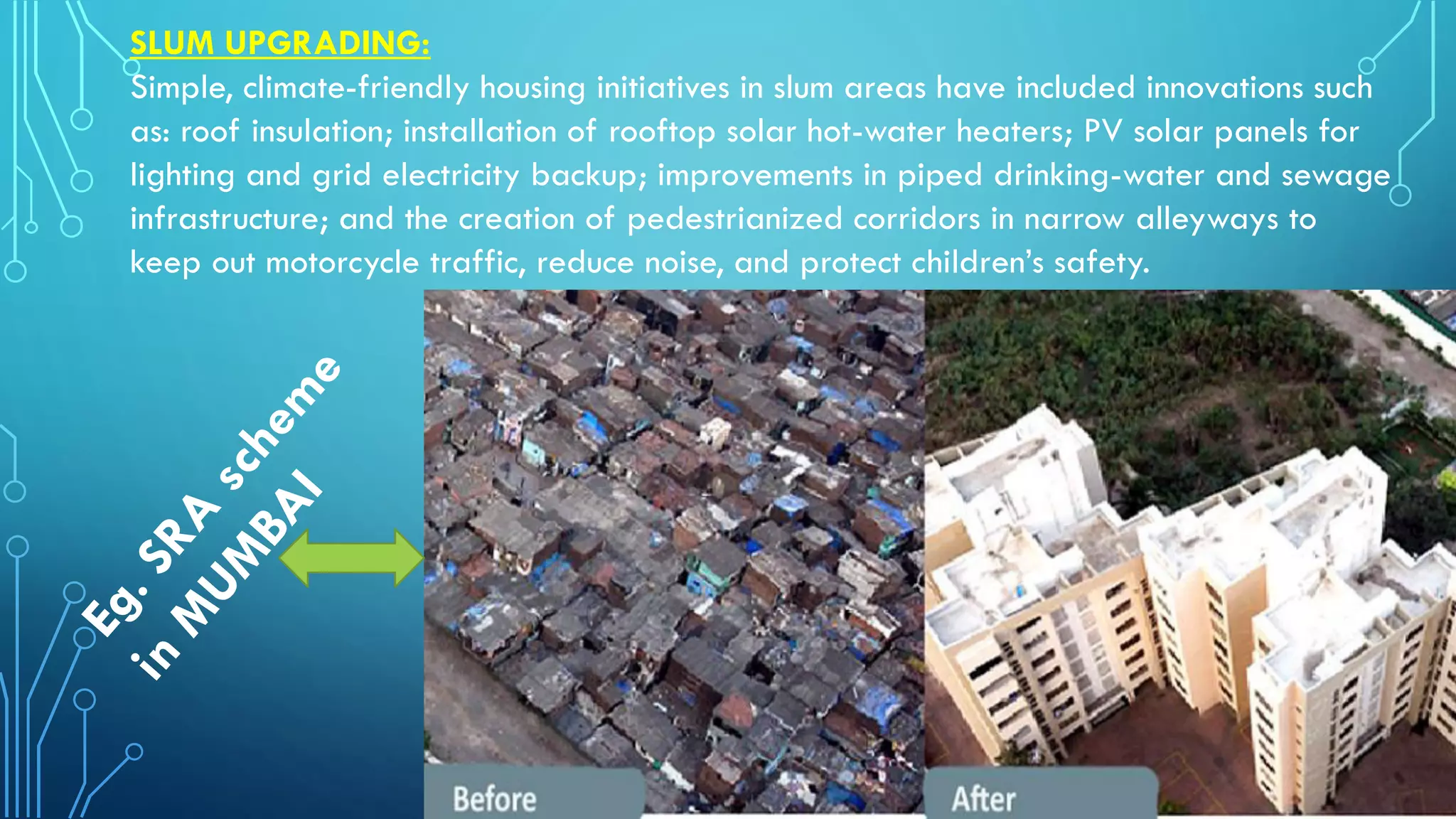 SLUM UPGRADING:
Simple, climate-friendly housing initiatives in slum areas have included innovations such
as: roof insulation; installation of rooftop solar hot-water heaters; PV solar panels for
lighting and grid electricity backup; improvements in piped drinking-water and sewage
infrastructure; and the creation of pedestrianized corridors in narrow alleyways to
keep out motorcycle traffic, reduce noise, and protect children’s safety.
 