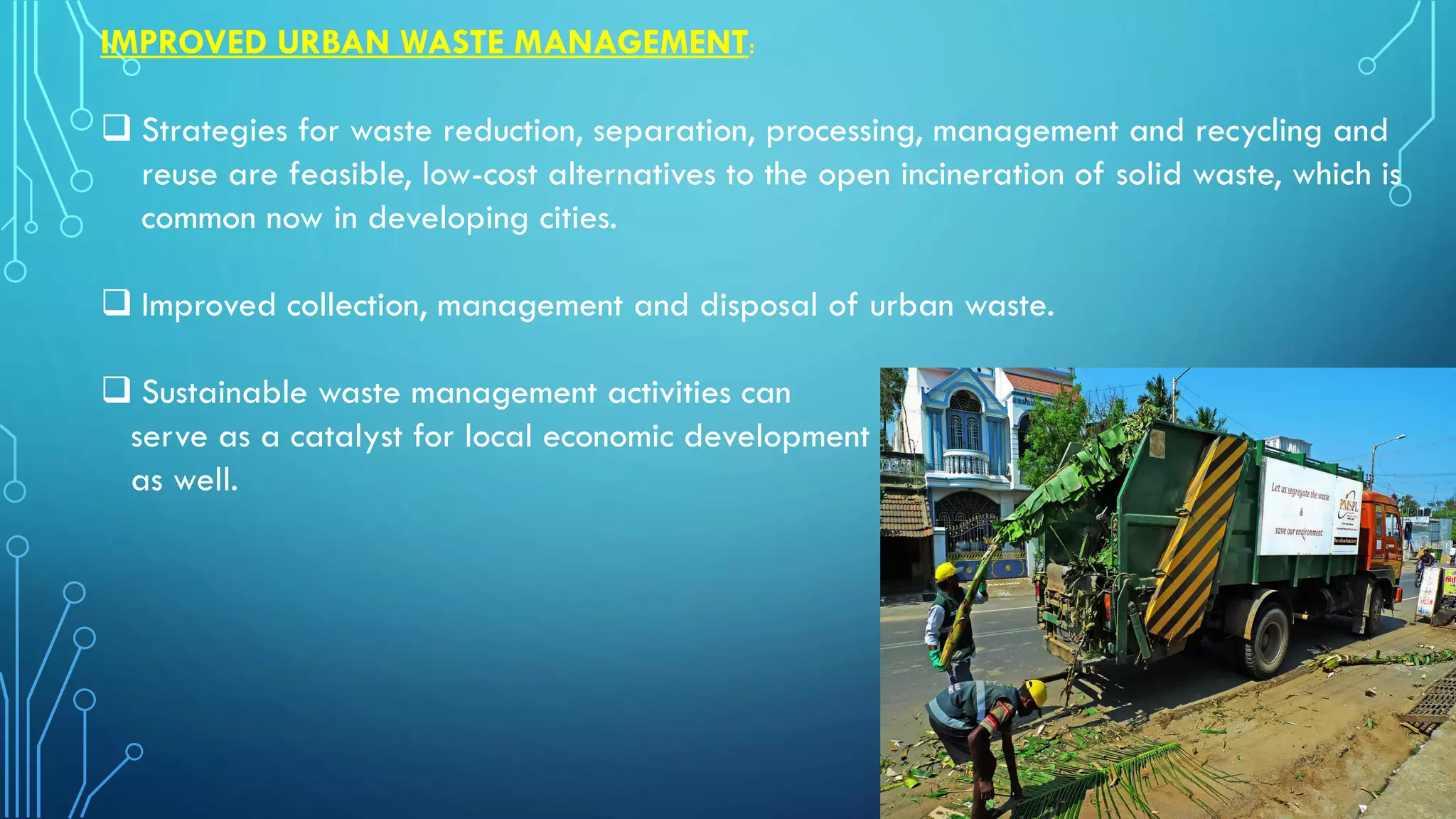 IMPROVED URBAN WASTE MANAGEMENT:
 Strategies for waste reduction, separation, processing, management and recycling and
reuse are feasible, low-cost alternatives to the open incineration of solid waste, which is
common now in developing cities.
 Improved collection, management and disposal of urban waste.
 Sustainable waste management activities can
serve as a catalyst for local economic development
as well.
 