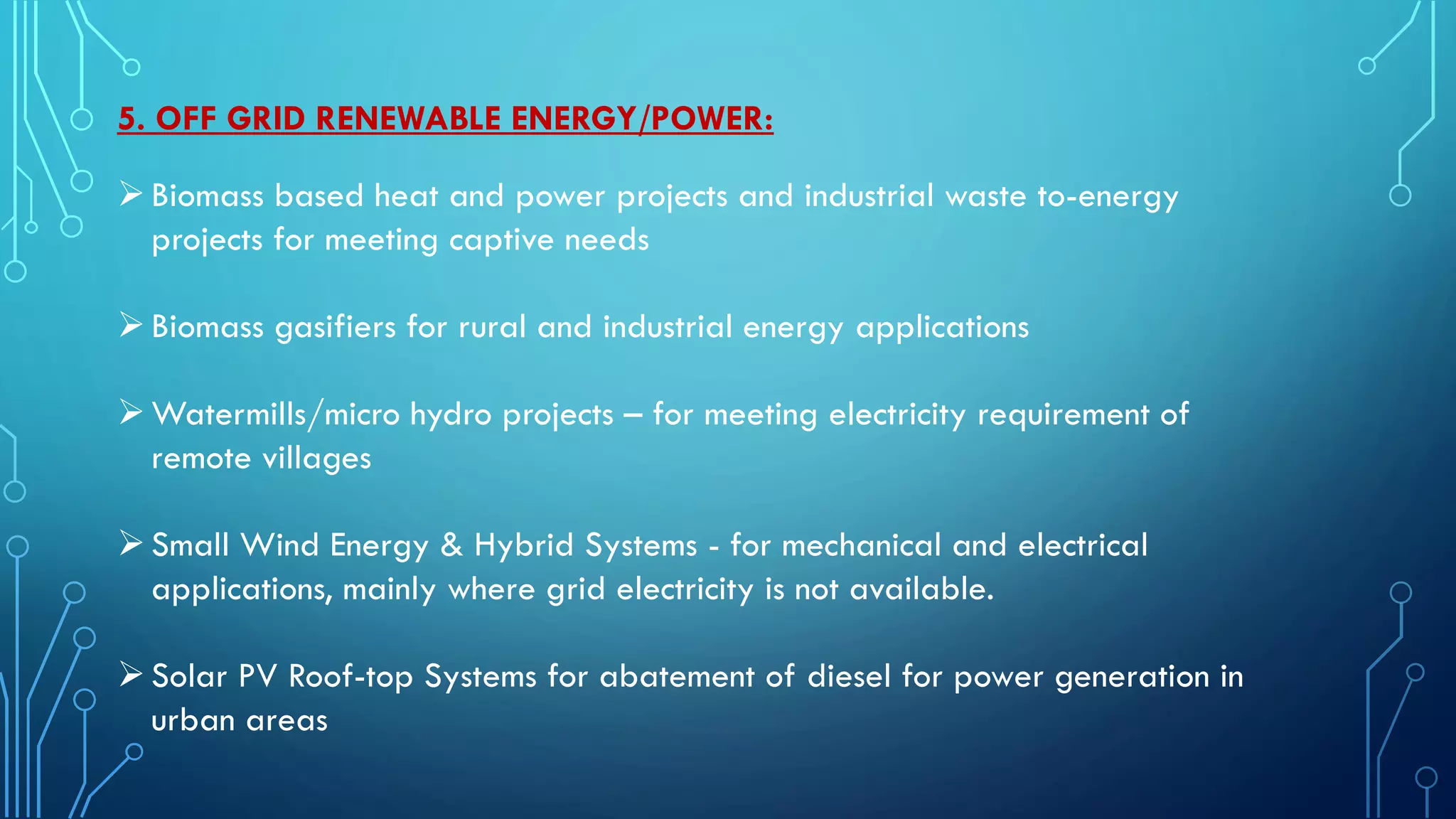 5. OFF GRID RENEWABLE ENERGY/POWER:
Biomass based heat and power projects and industrial waste to-energy
projects for meeting captive needs
Biomass gasifiers for rural and industrial energy applications
Watermills/micro hydro projects – for meeting electricity requirement of
remote villages
Small Wind Energy & Hybrid Systems - for mechanical and electrical
applications, mainly where grid electricity is not available.
Solar PV Roof-top Systems for abatement of diesel for power generation in
urban areas
 