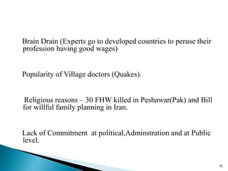Brain Drain (Experts go to developed countries to peruse their
profession having good wages)
Popularity of Village doctors (Quakes).
Religious reasons – 30 FHW killed in Peshawar(Pak) and Bill
for willful family planning in Iran.
Lack of Commitment at political,Adminstration and at Public
level.
15
 