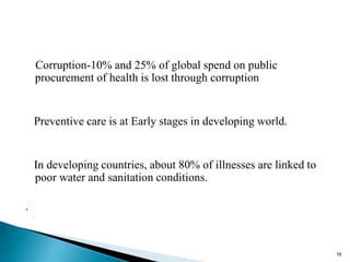 Corruption-10% and 25% of global spend on public
procurement of health is lost through corruption
Preventive care is at Early stages in developing world.
In developing countries, about 80% of illnesses are linked to
poor water and sanitation conditions.
.
16
 