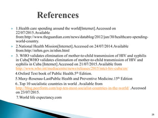  1.Health care spending around the world[Internet].Accessed on
22/07/2015.Available
from:http://www.theguardian.com/news/datablog/2012/jun/30/healthcare-spending-
world-country.
 2.National Health Mission[Internet].Accessed on 24/07/2014.Available
from:http://nrhm.gov.in/nhm.html
 3. WHO validates elimination of mother-to-child transmission of HIV and syphilis
in Cuba[WHO validates elimination of mother-to-child transmission of HIV and
syphilis in Cuba [Internet].Accessed on 21/07/2015.Available from
http://www.who.int/mediacentre/news/releases/2015/mtct-hiv-cuba/en/
4.Oxford Text book of Public Health.5th Edition.
5.Maxy-Rosenau-LastPublic Health and Preventive Medicine.15th Edition
6..Top 10 socialistic countries in world .Available from
http://blog.peerform.com/top-ten-most-socialist-countries-in-the-world/ .Accessed
on 23/07/2015.
7.World life expectancy.com
28
 