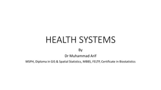 HEALTH SYSTEMS
By
Dr Muhammad Arif
MSPH, Diploma in GIS & Spatial Statistics, MBBS, FELTP, Certificate in Biostatistics
 