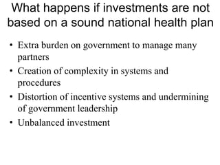 What happens if investments are not
based on a sound national health plan
• Extra burden on government to manage many
partners
• Creation of complexity in systems and
procedures
• Distortion of incentive systems and undermining
of government leadership
• Unbalanced investment
 