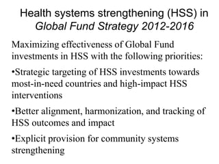 Health systems strengthening (HSS) in
Global Fund Strategy 2012-2016
Maximizing effectiveness of Global Fund
investments in HSS with the following priorities:
•Strategic targeting of HSS investments towards
most-in-need countries and high-impact HSS
interventions
•Better alignment, harmonization, and tracking of
HSS outcomes and impact
•Explicit provision for community systems
strengthening
 