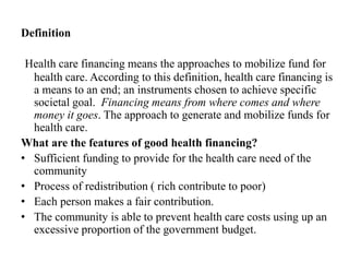 Definition
Health care financing means the approaches to mobilize fund for
health care. According to this definition, health care financing is
a means to an end; an instruments chosen to achieve specific
societal goal. Financing means from where comes and where
money it goes. The approach to generate and mobilize funds for
health care.
What are the features of good health financing?
• Sufficient funding to provide for the health care need of the
community
• Process of redistribution ( rich contribute to poor)
• Each person makes a fair contribution.
• The community is able to prevent health care costs using up an
excessive proportion of the government budget.
 