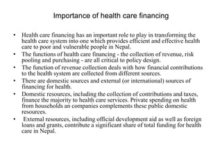 Importance of health care financing
• Health care financing has an important role to play in transforming the
health care system into one which provides efficient and effective health
care to poor and vulnerable people in Nepal.
• The functions of health care financing - the collection of revenue, risk
pooling and purchasing - are all critical to policy design.
• The function of revenue collection deals with how financial contributions
to the health system are collected from different sources.
• There are domestic sources and external (or international) sources of
financing for health.
• Domestic resources, including the collection of contributions and taxes,
finance the majority to health care services. Private spending on health
from households an companies complements these public domestic
resources.
• External resources, including official development aid as well as foreign
loans and grants, contribute a significant share of total funding for health
care in Nepal.
 