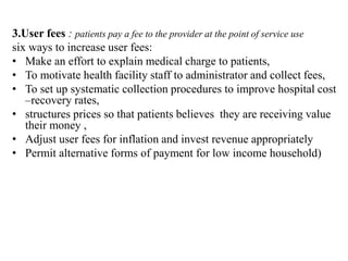 3.User fees : patients pay a fee to the provider at the point of service use
six ways to increase user fees:
• Make an effort to explain medical charge to patients,
• To motivate health facility staff to administrator and collect fees,
• To set up systematic collection procedures to improve hospital cost
–recovery rates,
• structures prices so that patients believes they are receiving value
their money ,
• Adjust user fees for inflation and invest revenue appropriately
• Permit alternative forms of payment for low income household)
 