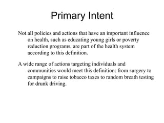 Primary Intent
Not all policies and actions that have an important influence
on health, such as educating young girls or poverty
reduction programs, are part of the health system
according to this definition.
A wide range of actions targeting individuals and
communities would meet this definition: from surgery to
campaigns to raise tobacco taxes to random breath testing
for drunk driving.
 