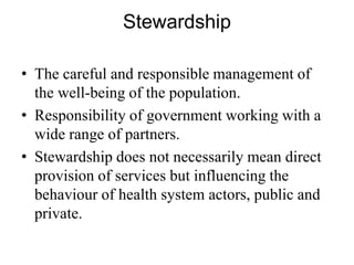 Stewardship
• The careful and responsible management of
the well-being of the population.
• Responsibility of government working with a
wide range of partners.
• Stewardship does not necessarily mean direct
provision of services but influencing the
behaviour of health system actors, public and
private.
 