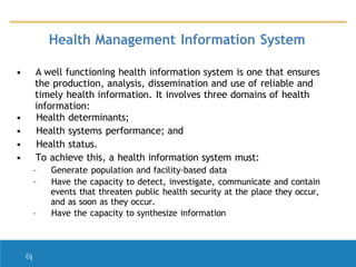• A well functioning health information system is one that ensures
the production, analysis, dissemination and use of reliable and
timely health information. It involves three domains of health
information:
• Health determinants;
• Health systems performance; and
• Health status.
• To achieve this, a health information system must:
– Generate population and facility-based data
– Have the capacity to detect, investigate, communicate and contain
events that threaten public health security at the place they occur,
and as soon as they occur.
– Have the capacity to synthesize information
6|
Health Management Information System
 