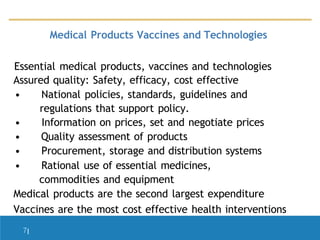 Medical Products Vaccines and Technologies
Essential medical products, vaccines and technologies
Assured quality: Safety, efficacy, cost effective
• National policies, standards, guidelines and
regulations that support policy.
• Information on prices, set and negotiate prices
• Quality assessment of products
• Procurement, storage and distribution systems
• Rational use of essential medicines,
commodities and equipment
Medical products are the second largest expenditure
Vaccines are the most cost effective health interventions
7|
 