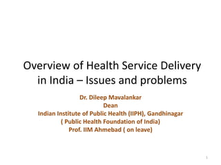 Overview of Health Service Delivery in India – Issues and problems Dr. DileepMavalankar Dean  Indian Institute of Public Health (IIPH), Gandhinagar ( Public Health Foundation of India) Prof. IIM Ahmebad ( on leave) 1 