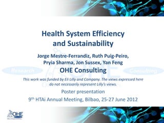 Health System Efficiency
             and Sustainability
        Jorge Mestre-Ferrandiz, Ruth Puig-Peiro,
           Priya Sharma, Jon Sussex, Yan Feng
                     OHE Consulting
This work was funded by Eli Lilly and Company. The views expressed here
               do not necessarily represent Lilly’s views.
                 Poster presentation
   9th HTAi Annual Meeting, Bilbao, 25-27 June 2012
 