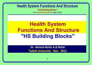 Health System Functions And Structure
               "HS Building Blocks"
          Dr. Ahmed-Refat AG Refat (Nov. 2012)




    Health System
Functions And Structure
 "HS Building Blocks"
        Dr. Ahmed-Refat A.G Refat
       Taibah University - Nov. 2012

                           1
 
