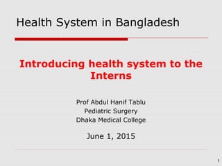 Introducing health system to the
Interns
Prof Abdul Hanif Tablu
Pediatric Surgery
Dhaka Medical College
June 1, 2015
1
Health System in Bangladesh
 