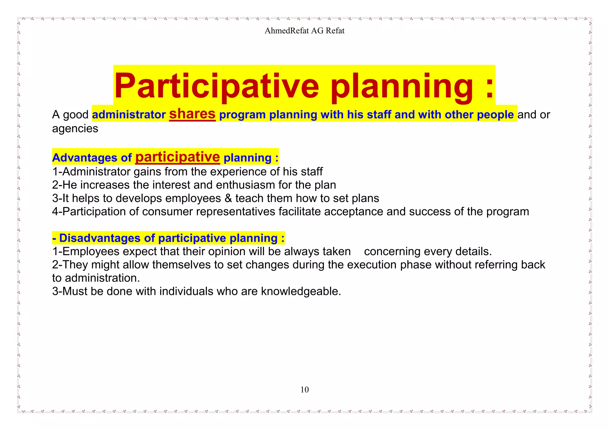 AhmedRefat AG Refat
10
Participative planning :
A good administrator shares program planning with his staff and with other people and or
agencies
Advantages of participative planning :
1-Administrator gains from the experience of his staff
2-He increases the interest and enthusiasm for the plan
3-It helps to develops employees & teach them how to set plans
4-Participation of consumer representatives facilitate acceptance and success of the program
- Disadvantages of participative planning :
1-Employees expect that their opinion will be always taken concerning every details.
2-They might allow themselves to set changes during the execution phase without referring back
to administration.
3-Must be done with individuals who are knowledgeable.
 