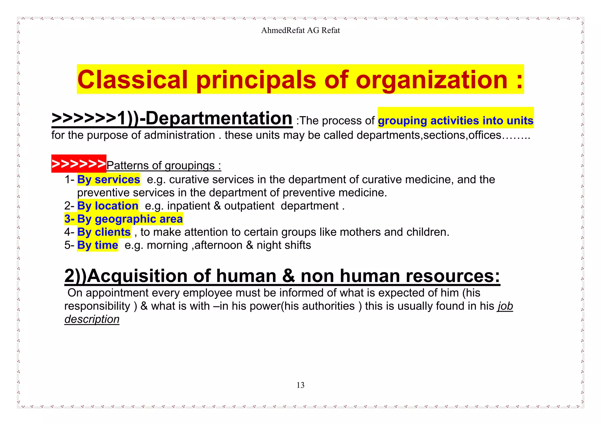 AhmedRefat AG Refat
13
Classical principals of organization :
>>>>>>1))-Departmentation :The process of grouping activities into units
for the purpose of administration . these units may be called departments,sections,offices……..
>>>>>>Patterns of groupings :
1- By services e.g. curative services in the department of curative medicine, and the
preventive services in the department of preventive medicine.
2- By location e.g. inpatient & outpatient department .
3- By geographic area
4- By clients , to make attention to certain groups like mothers and children.
5- By time e.g. morning ,afternoon & night shifts
2))Acquisition of human & non human resources:
On appointment every employee must be informed of what is expected of him (his
responsibility ) & what is with –in his power(his authorities ) this is usually found in his job
description
 