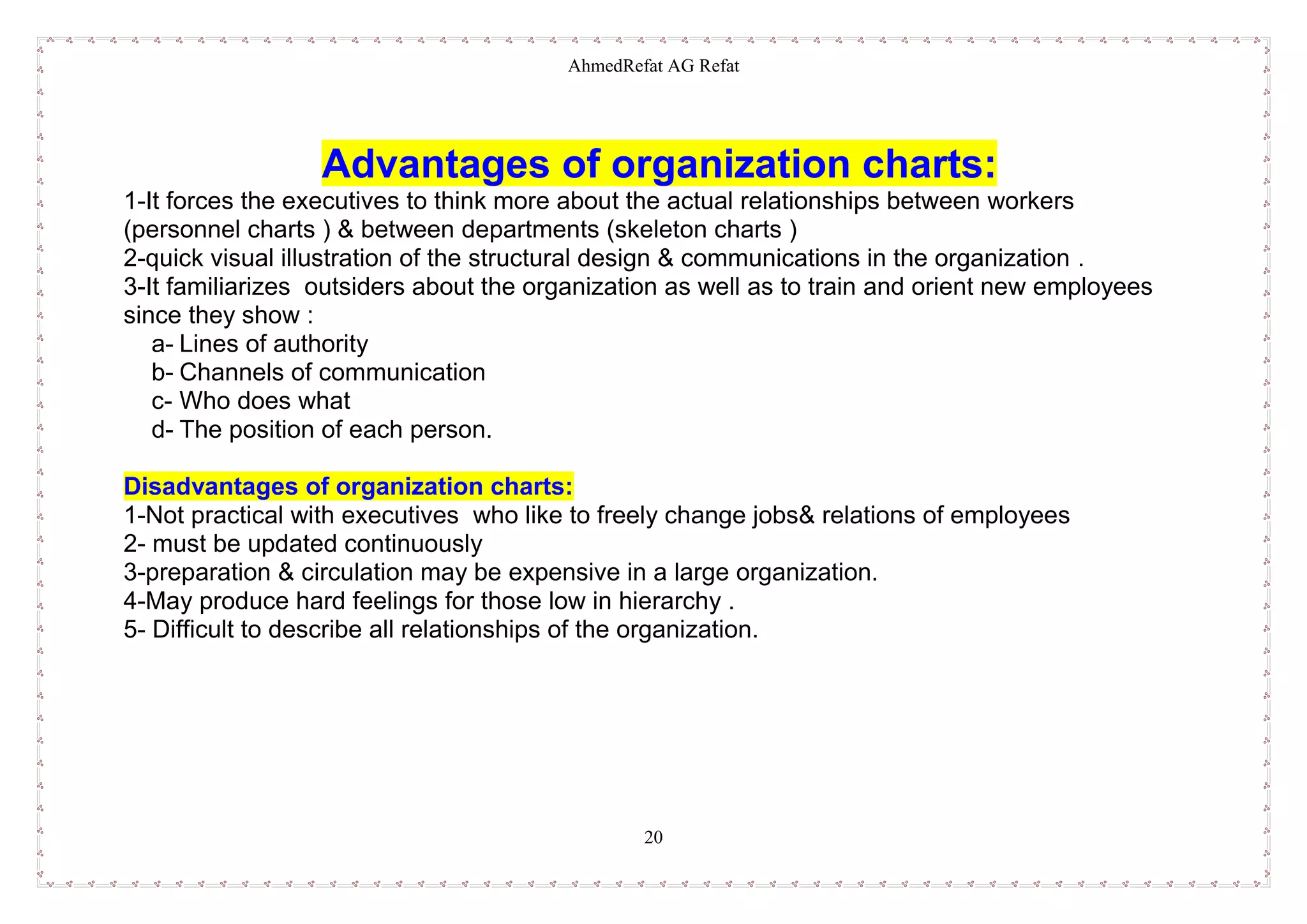 AhmedRefat AG Refat
20
Advantages of organization charts:
1-It forces the executives to think more about the actual relationships between workers
(personnel charts ) & between departments (skeleton charts )
2-quick visual illustration of the structural design & communications in the organization .
3-It familiarizes outsiders about the organization as well as to train and orient new employees
since they show :
a- Lines of authority
b- Channels of communication
c- Who does what
d- The position of each person.
Disadvantages of organization charts:
1-Not practical with executives who like to freely change jobs& relations of employees
2- must be updated continuously
3-preparation & circulation may be expensive in a large organization.
4-May produce hard feelings for those low in hierarchy .
5- Difficult to describe all relationships of the organization.
 