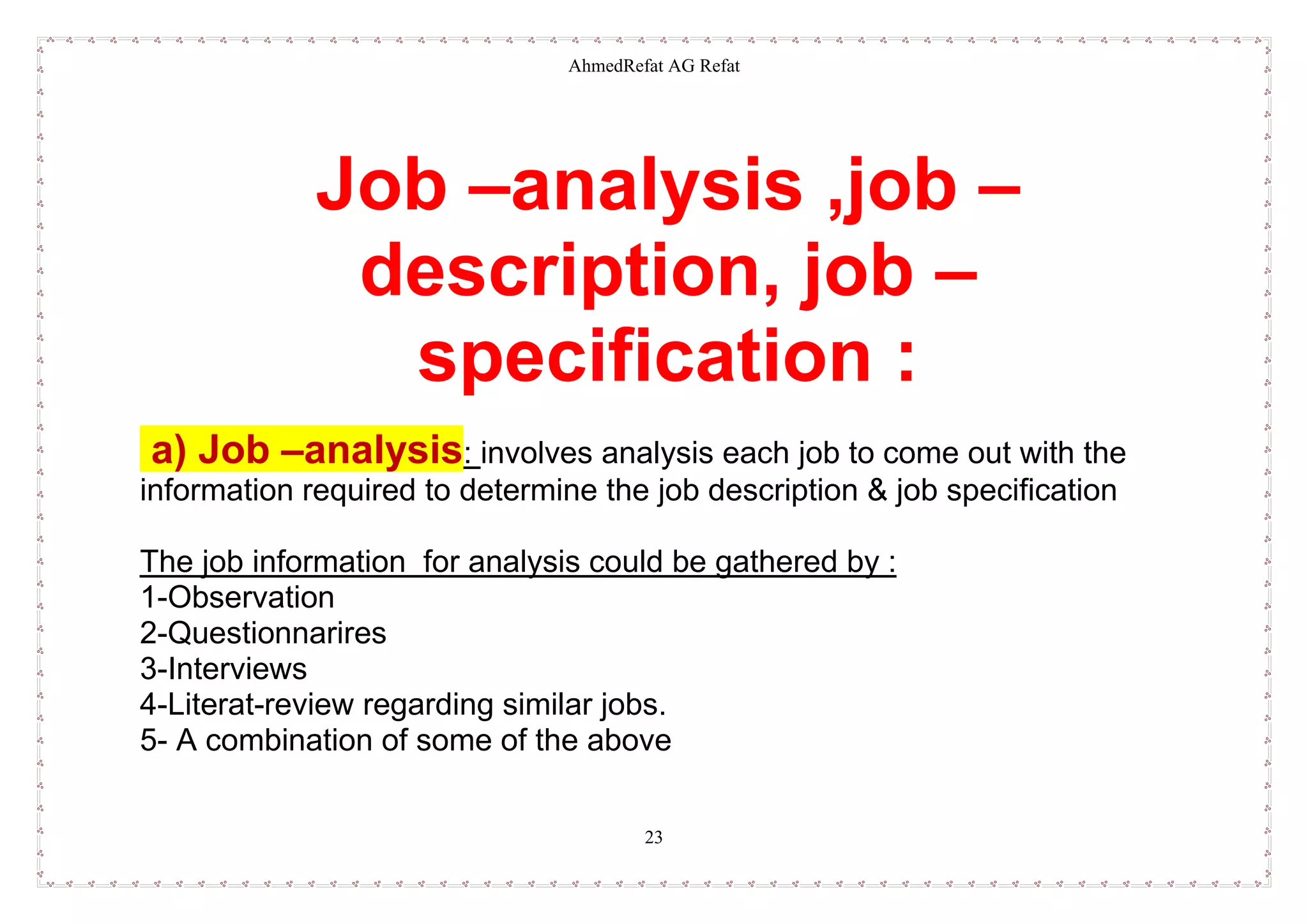 AhmedRefat AG Refat
23
Job –analysis ,job –
description, job –
specification :
a) Job –analysis: involves analysis each job to come out with the
information required to determine the job description & job specification
The job information for analysis could be gathered by :
1-Observation
2-Questionnarires
3-Interviews
4-Literat-review regarding similar jobs.
5- A combination of some of the above
 
