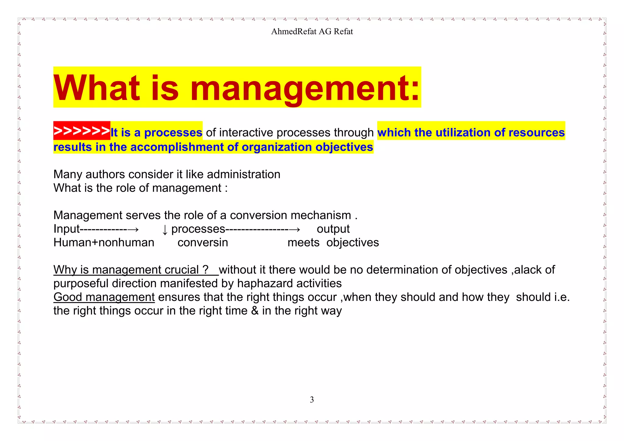AhmedRefat AG Refat
3
What is management:
>>>>>>It is a processes of interactive processes through which the utilization of resources
results in the accomplishment of organization objectives
Many authors consider it like administration
What is the role of management :
Management serves the role of a conversion mechanism .
Input------------→ ↓ processes----------------→ output
Human+nonhuman conversin meets objectives
Why is management crucial ? without it there would be no determination of objectives ,alack of
purposeful direction manifested by haphazard activities
Good management ensures that the right things occur ,when they should and how they should i.e.
the right things occur in the right time & in the right way
 