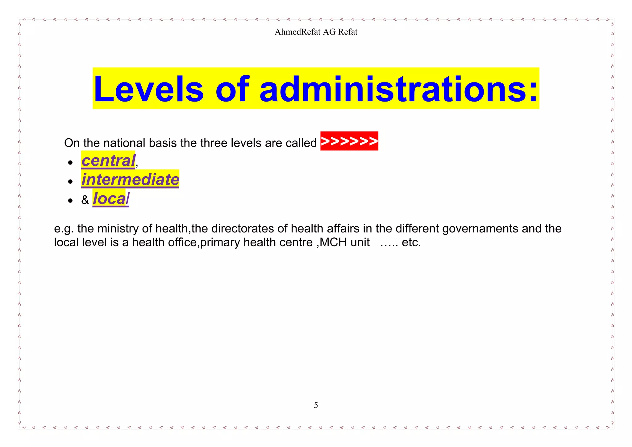 AhmedRefat AG Refat
5
Levels of administrations:
On the national basis the three levels are called >>>>>>
 central,
 intermediate
 & local
e.g. the ministry of health,the directorates of health affairs in the different governaments and the
local level is a health office,primary health centre ,MCH unit ….. etc.
 