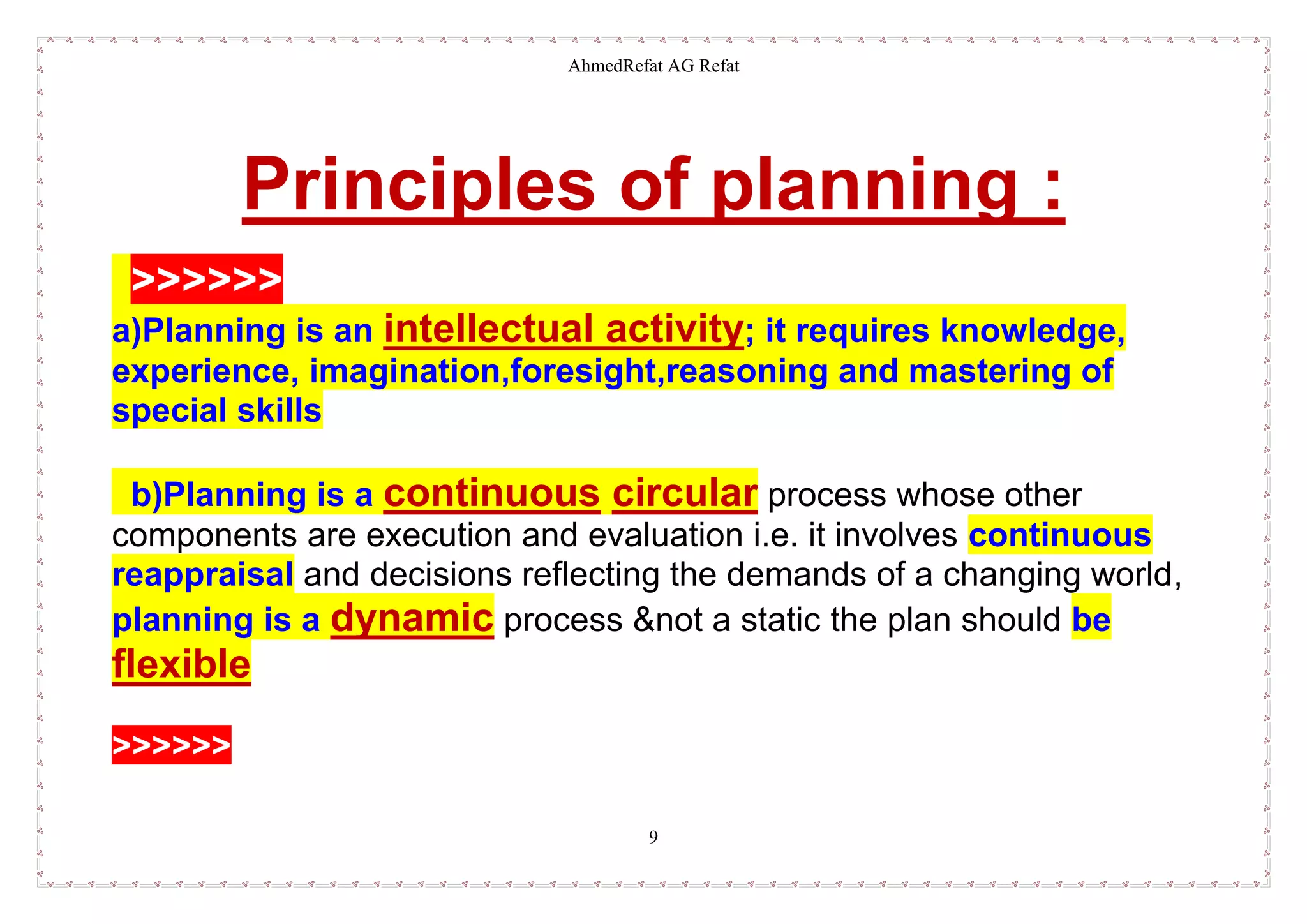 AhmedRefat AG Refat
9
Principles of planning :
>>>>>>
a)Planning is an intellectual activity; it requires knowledge,
experience, imagination,foresight,reasoning and mastering of
special skills
b)Planning is a continuous circular process whose other
components are execution and evaluation i.e. it involves continuous
reappraisal and decisions reflecting the demands of a changing world,
planning is a dynamic process &not a static the plan should be
flexible
>>>>>>
 