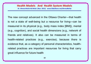 Health Models And Health System Models
         Dr. Ahmed-Refat AG Refat (Nov. 2012) www.SlideShare.net/AhmedRefat




The new concept advanced in the Ottawa Charter—that health
is not a state of well-being but a resource for living—can be
measured in its physical (e.g., body mass index [BMI]), mental
(e.g., cognition), and social health dimensions (e.g., network of
friends and relatives). It also can be measured in terms of
health-related practices (e.g., exercise), because there is
evidence that, as a category of personal characteristics, health-
related practices are important resources for living that carry
great influence for future health
                                        11
 