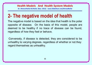 Health Models And Health System Models
        Dr. Ahmed-Refat AG Refat (Nov. 2012) www.SlideShare.net/AhmedRefat



2- The negative model of health
The negative model is based on the idea that health is the polar
opposite of disease. On the basis of this model, people are
deemed to be healthy if no trace of disease can be found,
regardless of how they feel or behave.

 Conversely, if disease is detected, they are considered to be
unhealthy to varying degrees, regardless of whether or not they
regard themselves as unhealthy.



                                       11
 